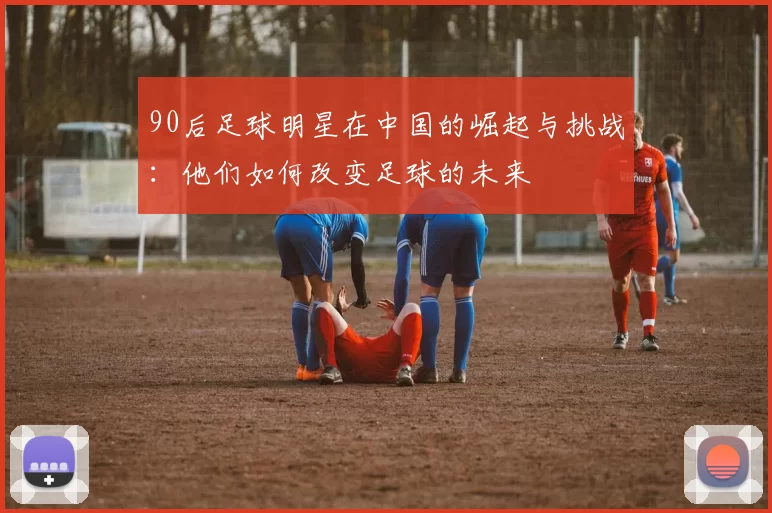 90后足球明星在中国的崛起与挑战：他们如何改变足球的未来