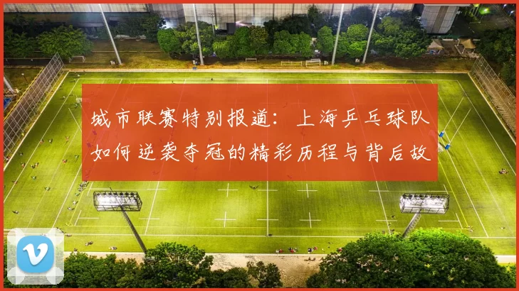 城市联赛特别报道：上海乒乓球队如何逆袭夺冠的精彩历程与背后故事