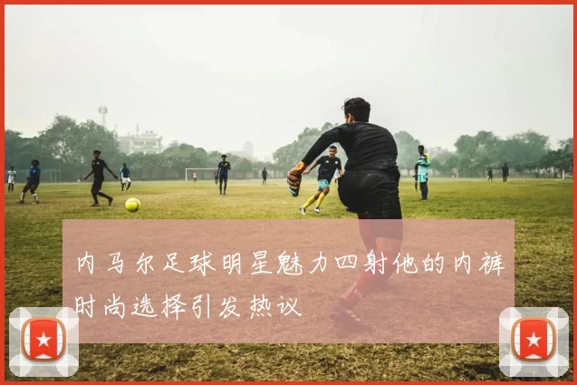 内马尔足球明星魅力四射他的内裤时尚选择引发热议