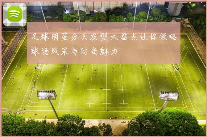 足球明星分头发型大盘点让你领略球场风采与时尚魅力