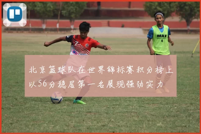 北京篮球队在世界锦标赛积分榜上以56分稳居第一名展现强劲实力