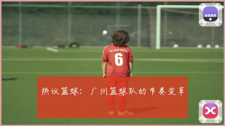 热议篮球：广州篮球队的节奏变革
