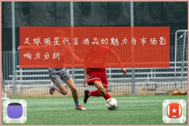足球明星代言酒品的魅力与市场影响力分析