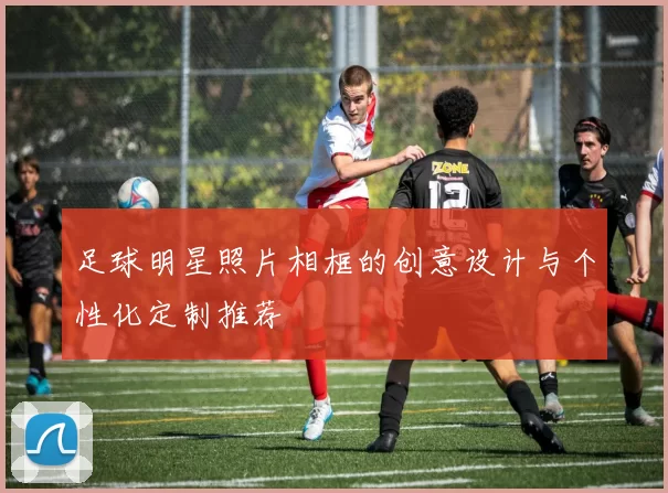足球明星照片相框的创意设计与个性化定制推荐