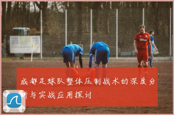 成都足球队整体压制战术的深度分析与实战应用探讨