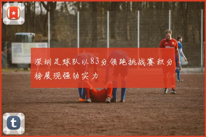 深圳足球队以83分领跑挑战赛积分榜展现强劲实力