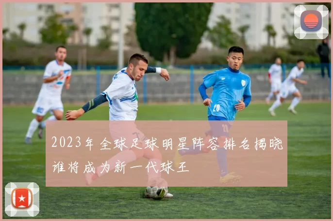 2023年全球足球明星阵容排名揭晓谁将成为新一代球王