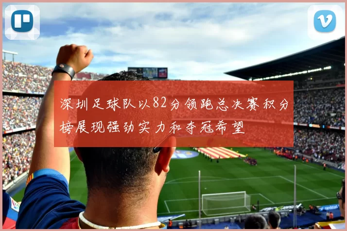 深圳足球队以82分领跑总决赛积分榜展现强劲实力和夺冠希望