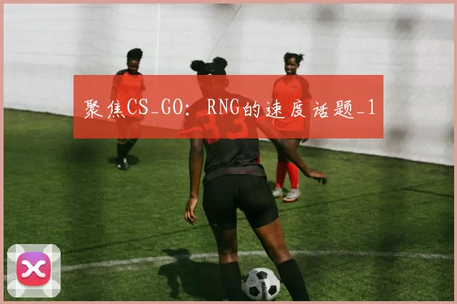 聚焦CS_GO：RNG的速度话题_1